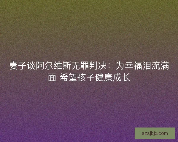 妻子谈阿尔维斯无罪判决：为幸福泪流满面 希望孩子健康成长