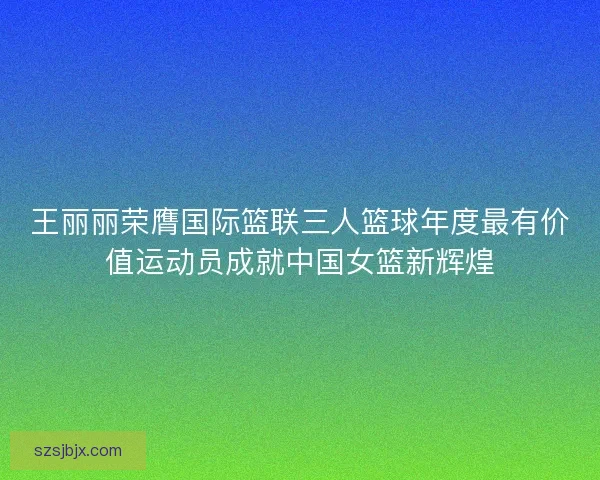 王丽丽荣膺国际篮联三人篮球年度最有价值运动员成就中国女篮新辉煌