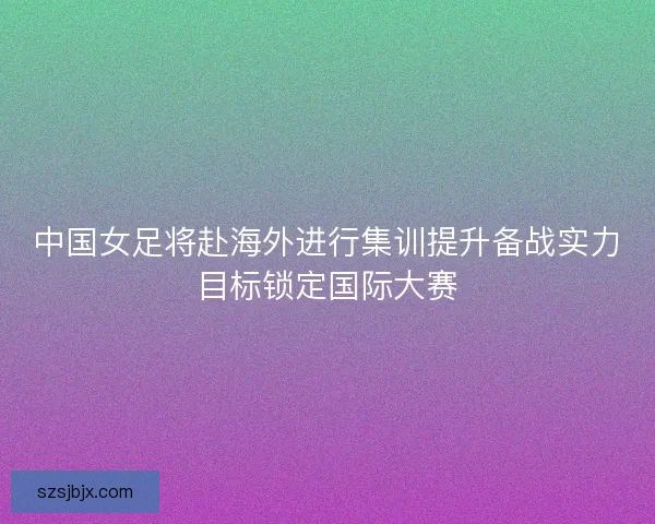 中国女足将赴海外进行集训提升备战实力目标锁定国际大赛