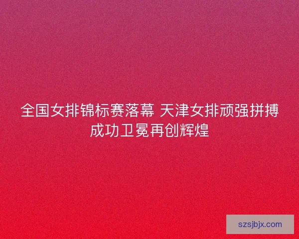 全国女排锦标赛落幕 天津女排顽强拼搏成功卫冕再创辉煌