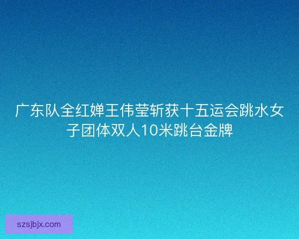 广东队全红婵王伟莹斩获十五运会跳水女子团体双人10米跳台金牌